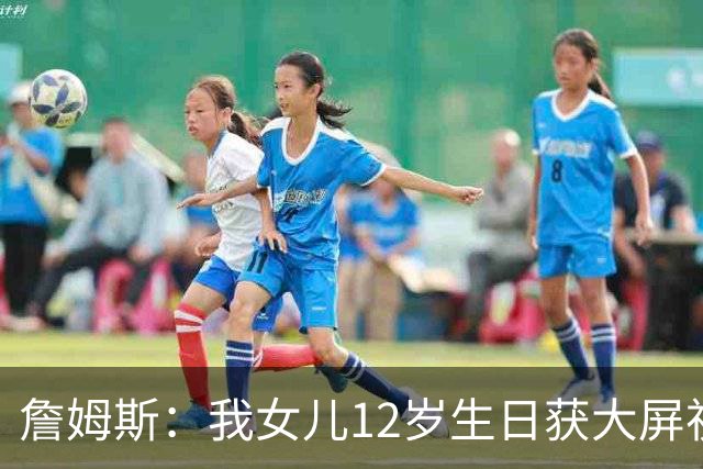 詹姆斯：我女儿12岁生日获大屏祝福&这太棒了 家人的陪伴意义非凡